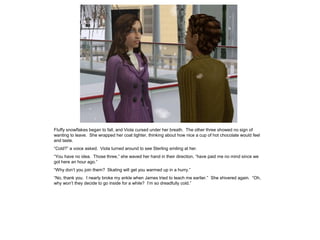 Fluffy snowflakes began to fall, and Viola cursed under her breath. The other three showed no sign of
wanting to leave. She wrapped her coat tighter, thinking about how nice a cup of hot chocolate would feel
and taste.
“Cold?” a voice asked. Viola turned around to see Sterling smiling at her.
“You have no idea. Those three,” she waved her hand in their direction, “have paid me no mind since we
got here an hour ago.”
“Why don‟t you join them? Skating will get you warmed up in a hurry.”
“No, thank you. I nearly broke my ankle when James tried to teach me earlier.” She shivered again. “Oh,
why won‟t they decide to go inside for a while? I‟m so dreadfully cold.”
 