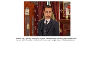 Jefferson took a step back and looked at his family. Despite his father‟s protests, Jefferson knew that he
had done well for himself, and that the Bradford name wasn‟t going to dissolve in Matthew‟s absence.
 