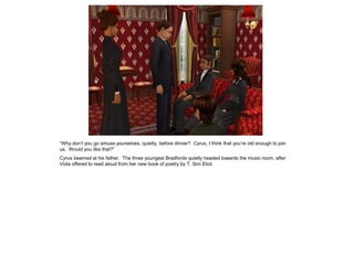 “Why don‟t you go amuse yourselves, quietly, before dinner? Cyrus, I think that you‟re old enough to join
us. Would you like that?”
Cyrus beamed at his father. The three youngest Bradfords quietly headed towards the music room, after
Viola offered to read aloud from her new book of poetry by T. Sim Eliot.
 