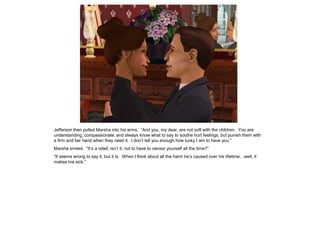 Jefferson then pulled Marsha into his arms. “And you, my dear, are not soft with the children. You are
understanding, compassionate, and always know what to say to soothe hurt feelings, but punish them with
a firm and fair hand when they need it. I don‟t tell you enough how lucky I am to have you.”
Marsha smiled. “It‟s a relief, isn‟t it, not to have to censor yourself all the time?”
“It seems wrong to say it, but it is. When I think about all the harm he‟s caused over his lifetime…well, it
makes me sick.”
 