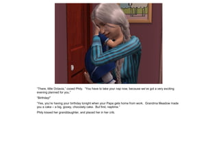 “There, little Octavia,” cooed Phily. “You have to take your nap now, because we‟ve got a very exciting
evening planned for you.”
“Birthday!”
“Yes, you‟re having your birthday tonight when your Papa gets home from work. Grandma Meadow made
you a cake – a big, gooey, chocolaty cake. But first, naptime.”
Phily kissed her granddaughter, and placed her in her crib.
 