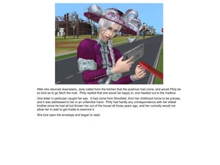 After she returned downstairs, Jane called from the kitchen that the postman had come, and would Phily be
so kind as to go fetch the mail. Phily replied that she would be happy to, and headed out to the mailbox.
One letter in particular caught her eye. It had come from Simsfield, from her childhood home to be precise,
and it was addressed to her in an unfamiliar hand. Phily had hardly any correspondence with her eldest
brother since he had all but thrown her out of the house all those years ago, and her curiosity would not
allow her to wait to get inside to examine it.
She tore open the envelope and began to read.
 
