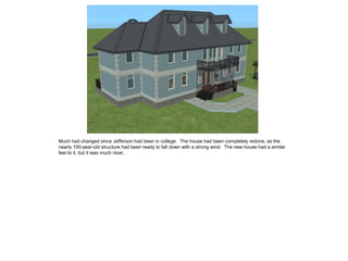 Much had changed since Jefferson had been in college. The house had been completely redone, as the
nearly 100-year-old structure had been ready to fall down with a strong wind. The new house had a similar
feel to it, but it was much nicer.
 