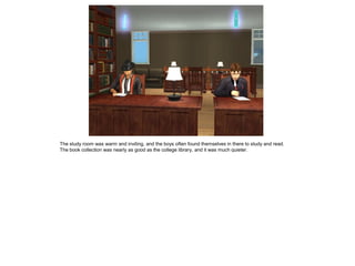 The study room was warm and inviting, and the boys often found themselves in there to study and read.
The book collection was nearly as good as the college library, and it was much quieter.
 