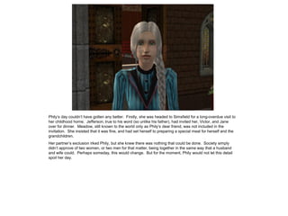 Phily‟s day couldn‟t have gotten any better. Firstly, she was headed to Simsfield for a long-overdue visit to
her childhood home. Jefferson, true to his word (so unlike his father), had invited her, Victor, and Jane
over for dinner. Meadow, still known to the world only as Phily‟s dear friend, was not included in the
invitation. She insisted that it was fine, and had set herself to preparing a special meal for herself and the
grandchildren.
Her partner‟s exclusion irked Phily, but she knew there was nothing that could be done. Society simply
didn‟t approve of two women, or two men for that matter, being together in the same way that a husband
and wife could. Perhaps someday, this would change. But for the moment, Phily would not let this detail
spoil her day.
 