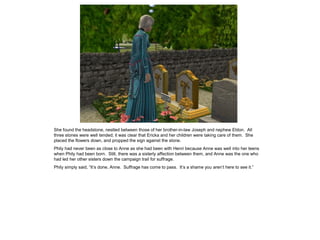 She found the headstone, nestled between those of her brother-in-law Joseph and nephew Eldon. All
three stones were well tended; it was clear that Ericka and her children were taking care of them. She
placed the flowers down, and propped the sign against the stone.
Phily had never been as close to Anne as she had been with Henri because Anne was well into her teens
when Phily had been born. Still, there was a sisterly affection between them, and Anne was the one who
had led her other sisters down the campaign trail for suffrage.
Phily simply said, “It‟s done, Anne. Suffrage has come to pass. It‟s a shame you aren‟t here to see it.”
 