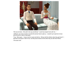 “She was all alone. Why didn‟t she say something? I could have stayed home with her…”
“Jefferson, you know as well as I do that the woman lived to spite us. I wouldn‟t put it past her to have
done this just to make us feel guilty.”
“True. She‟s gone. I have to call on Lizzie and tell her. Will you tell the children when they get home? I
told them to be back in half an hour, but they lose all sense of time when they are with their friends.”
“Of course I will.”
 