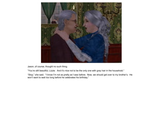 Jason, of course, thought no such thing.
“You‟re still beautiful, Lizzie. And it‟s nice not to be the only one with gray hair in the household.”
“Stop,” she said. “I know I‟m not as pretty as I was before. Now, we should get over to my brother‟s. He
won‟t want to wait too long before he celebrates his birthday.”
 