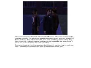 There were certain parts of Portsimouth that respectable folks avoided. The warehouse district near the
docks was one of them. The neighborhood was especially unseemly at night, with its dark alleyways and
broken streetlamps. It was on those streets that James, Taddy, and Sterling were now walking. They
heard the bells from Portsimouth Cathedral tolling the hour, even thought it was clear across the city. It
was an eerie sound in the midst of their current surroundings.
Even James, the bravest of the three, was uneasy about the evening‟s excursion, though he would never
admit it. He kept looking over his shoulder, certain he heard footsteps following them.
 