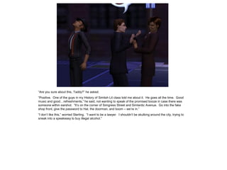 “Are you sure about this, Taddy?” he asked.
“Positive. One of the guys in my History of Simlish Lit class told me about it. He goes all the time. Good
music and good…refreshments,” he said, not wanting to speak of the promised booze in case there was
someone within earshot. “It‟s on the corner of Simgress Street and Simlantic Avenue. Go into the fake
shop front, give the password to Hal, the doorman, and boom – we‟re in.”
“I don‟t like this,” worried Sterling. “I want to be a lawyer. I shouldn‟t be skulking around the city, trying to
sneak into a speakeasy to buy illegal alcohol.”
 