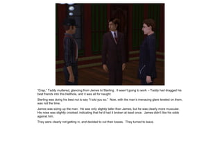 “Crap,” Taddy muttered, glancing from James to Sterling. It wasn‟t going to work – Taddy had dragged his
best friends into this Hellhole, and it was all for naught.
Sterling was doing his best not to say “I told you so.” Now, with the man‟s menacing glare leveled on them,
was not the time.
James was sizing up the man. He was only slightly taller than James, but he was clearly more muscular.
His nose was slightly crooked, indicating that he‟d had it broken at least once. James didn‟t like his odds
against him.
They were clearly not getting in, and decided to cut their losses. They turned to leave.
 