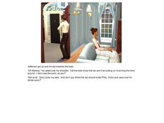 Jefferson got up and moved towards the foyer.
“Oh Marsha,” he called over his shoulder, “Let the kids know that we won‟t be putting on mourning this time
around. I don‟t see the point, do you?”
“Not at all. Give Lizzie my best. And don‟t you think that we should invite Phily, Victor and Jane over for
dinner soon?”
 