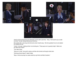 James could see that Cindy was distressed, and he didn‟t want that. “Okay. We‟ll wait for you to walk
us home,” he said, feeling ridiculous as he did so.
She replied with a stunning smile that took James‟ breath away. She then grabbed his arm and walked
him towards the bar.
“Carlos,” she said, nodding at them man tending bar, “These guys are my guests tonight. Make sure
you take care of them.”
“Yes, Miss Cindy.”
“See you in a few,” she said to James, and then she hurried out through a back door.
“What was that all about?” asked Taddy.
“Boys, I think we just got our asses saved by a girl who‟s terrified of spiders.”
 