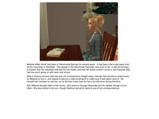 Melanie Miller Alcott had been in Sarsimsota Springs for several years. It had been nice to get away from
all the memories in Simsfield. The people in the resort town had been very kind to her; it was all too easy
to explain that her extended visit was for her health, and that her family couldn‟t come or visit because they
had too much going on with work and school.
After it became obvious that she was not coming home straight away, George had secured a small house
for Melanie to live in, and helped to secure a maid-of-all-work to make sure it was taken care of. He
himself had not been to visit her, as he felt that it was best for her to be left alone during this time.
Still, Melanie thought often of her family. She wrote to George frequently and he replied, though not as
often. She also wrote to her son, though Sterling had yet to reply to any of her correspondence.
 