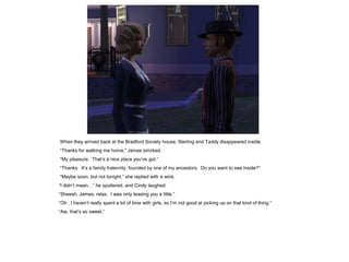 When they arrived back at the Bradford Society house, Sterling and Taddy disappeared inside.
“Thanks for walking me home,” James smirked.
“My pleasure. That‟s a nice place you‟ve got.”
“Thanks. It‟s a family fraternity, founded by one of my ancestors. Do you want to see inside?”
“Maybe soon, but not tonight,” she replied with a wink.
“I didn‟t mean…” he sputtered, and Cindy laughed.
“Sheesh, James, relax. I was only teasing you a little.”
“Oh. I haven‟t really spent a lot of time with girls, so I‟m not good at picking up on that kind of thing.”
“Aw, that‟s so sweet.”
 