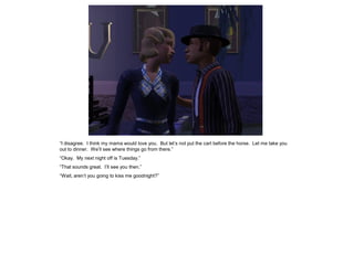 “I disagree. I think my mama would love you. But let‟s not put the cart before the horse. Let me take you
out to dinner. We‟ll see where things go from there.”
“Okay. My next night off is Tuesday.”
“That sounds great. I‟ll see you then.”
“Wait, aren‟t you going to kiss me goodnight?”
 