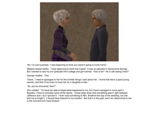“No, I‟m just surprised. I was beginning to think you weren‟t going to come home.”
Melanie looked wistful. “I was beginning to think that myself. It was so peaceful in Sarsimsota Springs.
But I wanted to see my son graduate from college and get married. How is he? He is still seeing Viola?”
George nodded. “Yes.”
“Good. I need to apologize to her for the horrible things I said about her. I know that she‟s a good young
woman, and that I‟ll be lucky to have her for a daughter-in-law.”
“So, you‟ve recovered, then?”
She nodded. “I‟ll never be able to forget what happened to me, but I have managed to move past it.
Besides, I have to shoulder some of the blame. I knew deep down that something wasn‟t right between
Jefferson and I, but I ignored it. I even said something to Mrs. Bradford the day of the wedding, but she
told me to forget it. I should have listened to my intuition. But that‟s in the past, and I am determined to live
in the moment from here forward.”
 