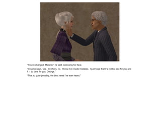 “You‟ve changed, Melanie,” he said, caressing her face.
“In some ways, yes. In others, no. I know I‟ve made mistakes. I just hope that it‟s not too late for you and
I. I do care for you, George.”
“That is, quite possibly, the best news I‟ve ever heard.”
 