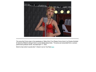 *************************************************************************************************************************
The song that Cindy sings in the speakeasy is “Baby Won‟t You Please Come Home” by Charles Warfield
& Clarence Williams (though there is some debate about that). The lyrics are transcribed from a version
performed by Bessie Smith, recorded April 11, 1923.
Want to hear what it sounds like? Check it out on YouTube here.
 