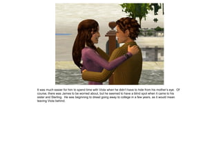It was much easier for him to spend time with Viola when he didn‟t have to hide from his mother‟s eye. Of
course, there was James to be worried about, but he seemed to have a blind spot when it came to his
sister and Sterling. He was beginning to dread going away to college in a few years, as it would mean
leaving Viola behind.
 