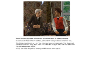 Back in Simsfield, George was commiserating with his father about his wife‟s long absence.
“I know it was for the best that she left, Papa, but I can‟t help wishing that she‟d come home soon.”
“Son, if it was meant to work out it will. Your mother and I were a prime example of that. Melanie will
come home when she‟s ready. If she comes back before then you‟ll just end up with more of the same.
You could always go and visit her.”
“I could, but I feel as though I‟d be intruding upon her recovery were I to do so.”
 