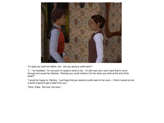 “I‟m glad you read her letters, son. Are you going to write back?”
“I…” he hesitated, “I‟m not sure I‟m ready to write to her. I‟m still mad, and I don‟t want that to come
through and cause her distress. Perhaps you could mention it to her when you write at the end of the
week?”
“I would be happy to, Sterling. I just hope that you decide to write back to her soon – I think it would do her
a world of good to get a letter from you.”
“Soon, Papa. Not now, but soon.”
 