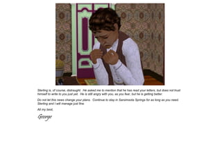 Sterling is, of course, distraught. He asked me to mention that he has read your letters, but does not trust
himself to write to you just yet. He is still angry with you, as you fear, but he is getting better.
Do not let this news change your plans. Continue to stay in Sarsimsota Springs for as long as you need.
Sterling and I will manage just fine.
All my best,

George
 