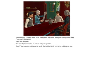 “Grandma Phily! Grandma Phily! You‟re in the paper!” cried Asher, waving the evening edition of the
Portsimouth Herald about.
“I am?” she wondered.
“You are,” Raymond nodded. “A picture, and you‟re quoted.”
“May I?” she requested, holding out her hand. She took the Herald from Asher, and began to read.
 