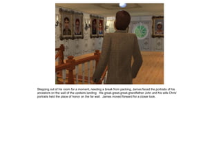 Stepping out of his room for a moment, needing a break from packing, James faced the portraits of his
ancestors on the wall of the upstairs landing. His great-great-great-grandfather John and his wife Chris‟
portraits held the place of honor on the far wall. James moved forward for a closer look.
 