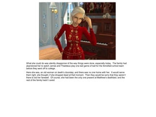 What she could do was silently disapprove of the way things were done, especially today. The family had
abandoned her to watch James and Thaddeus play one last game of ball for the Simsfield school team
before they went off to college.
Here she was, an old woman on death‟s doorstep, and there was no one home with her. It would serve
them right, she thought, if she dropped dead at that moment. Then they would be sorry that they weren‟t
there to bid her farewell. Of course, she had been the only one present at Matthew‟s deathbed, and the
rest of the family hadn‟t cared.
 