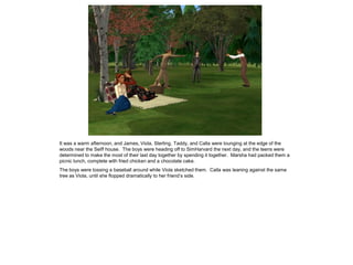 It was a warm afternoon, and James, Viola, Sterling, Taddy, and Calla were lounging at the edge of the
woods near the Seiff house. The boys were heading off to SimHarvard the next day, and the teens were
determined to make the most of their last day together by spending it together. Marsha had packed them a
picnic lunch, complete with fried chicken and a chocolate cake.
The boys were tossing a baseball around while Viola sketched them. Calla was leaning against the same
tree as Viola, until she flopped dramatically to her friend‟s side.
 