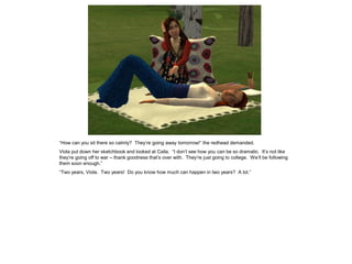 “How can you sit there so calmly? They‟re going away tomorrow!” the redhead demanded.
Viola put down her sketchbook and looked at Calla. “I don‟t see how you can be so dramatic. It‟s not like
they‟re going off to war – thank goodness that‟s over with. They‟re just going to college. We‟ll be following
them soon enough.”
“Two years, Viola. Two years! Do you know how much can happen in two years? A lot.”
 