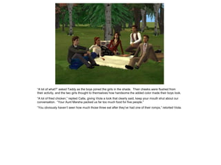 “A lot of what?” asked Taddy as the boys joined the girls in the shade. Their cheeks were flushed from
their activity, and the two girls thought to themselves how handsome the added color made their boys look.
“A lot of fried chicken,” replied Calla, giving Viola a look that clearly said, keep your mouth shut about our
conversation. “Your Aunt Marsha packed us far too much food for five people.”
“You obviously haven‟t seen how much those three eat after they‟ve had one of their romps,” retorted Viola.
 