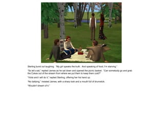 Sterling burst out laughing. “My girl speaks the truth. And speaking of food, I‟m starving.”
“So let‟s eat,” replied James as he sat down and opened the picnic basket. “Can somebody go and grab
the Cokes out of the stream from where we put them to keep them cold?”
“Viola and I will do it,” replied Sterling, offering her his hand up.
“No dallying,” insisted James, with a sharp look and a mouth full of drumstick.
“Wouldn‟t dream of it.”
 