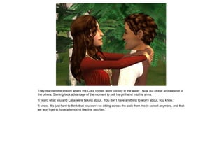 They reached the stream where the Coke bottles were cooling in the water. Now out of eye and earshot of
the others, Sterling took advantage of the moment to pull his girlfriend into his arms.
“I heard what you and Calla were talking about. You don‟t have anything to worry about, you know.”
“I know. It‟s just hard to think that you won‟t be sitting across the aisle from me in school anymore, and that
we won‟t get to have afternoons like this as often.”
 