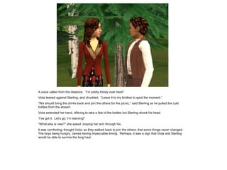 A voice called from the distance. “I‟m pretty thirsty over here!”
Viola leaned against Sterling, and chuckled. “Leave it to my brother to spoil the moment.”
“We should bring the drinks back and join the others for the picnic,” said Sterling as he pulled the cold
bottles from the stream.
Viola extended her hand, offering to take a few of the bottles but Sterling shook his head.
“I‟ve got it. Let‟s go; I‟m starving!”
“What else is new?” she asked, looping her arm through his.
It was comforting, thought Viola, as they walked back to join the others, that some things never changed.
The boys being hungry, James having impeccable timing. Perhaps, it was a sign that Viola and Sterling
would be able to survive the long haul.
 
