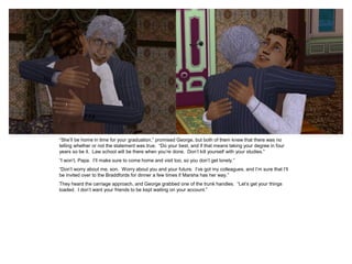 “She‟ll be home in time for your graduation,” promised George, but both of them knew that there was no
telling whether or not the statement was true. “Do your best, and if that means taking your degree in four
years so be it. Law school will be there when you‟re done. Don‟t kill yourself with your studies.”
“I won‟t, Papa. I‟ll make sure to come home and visit too, so you don‟t get lonely.”
“Don‟t worry about me, son. Worry about you and your future. I‟ve got my colleagues, and I‟m sure that I‟ll
be invited over to the Braddfords for dinner a few times if Marsha has her way.”
They heard the carriage approach, and George grabbed one of the trunk handles. “Let‟s get your things
loaded. I don‟t want your friends to be kept waiting on your account.”
 