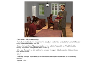 “Cyrus, what is that you are reading?”
Hurriedly, he tried to stow the magazine in his desk, but it was too late. Mr. Locke had seen what he was
doing, and snatched it away from him.
 “I was…that is, sir, I just...” Cyrus stumbled as he tried to think of a plausible lie. “I had finished the
reading, and was just waiting for the others to catch up.”
 “Oh, I see. Then you‟ll be able to tell me the names of the signers of the Declaration of Independence
from Massimchusetts.”
“Uh…”
“That what I thought. Now, I want you to finish reading the chapter, and then you are to answer my
question.”
“Yes, Mr. Locke.”
 