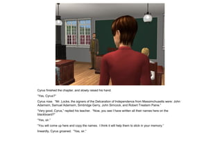 Cyrus finished the chapter, and slowly raised his hand.
“Yes, Cyrus?”
Cyrus rose. “Mr. Locke, the signers of the Delcaration of Independence from Massimchusetts were: John
Adamsim, Samuel Adamsim, Simbridge Gerry, John Simcock, and Robert Treatsim Paine.”
“Very good, Cyrus,” replied his teacher. “Now, you see I have written all their names here on the
blackboard?”
“Yes, sir.”
“You will come up here and copy the names. I think it will help them to stick in your memory.”
Inwardly, Cyrus groaned. “Yes, sir.”
 