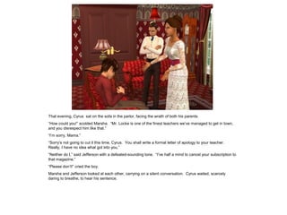 That evening, Cyrus sat on the sofa in the parlor, facing the wrath of both his parents.
“How could you!” scolded Marsha. “Mr. Locke is one of the finest teachers we‟ve managed to get in town,
and you disrespect him like that.”
“I‟m sorry, Mama.”
“Sorry‟s not going to cut it this time, Cyrus. You shall write a formal letter of apology to your teacher.
Really, I have no idea what got into you.”
“Neither do I,” said Jefferson with a defeated-sounding tone. “I‟ve half a mind to cancel your subscription to
that magazine.”
“Please don‟t!” cried the boy.
Marsha and Jefferson looked at each other, carrying on a silent conversation. Cyrus waited, scarcely
daring to breathe, to hear his sentence.
 