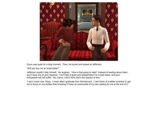 Cyrus was quiet for a long moment. Then, he turned and looked at Jefferson.
“Will you buy me an automobile?”
Jefferson couldn‟t help himself. He laughed. “How is that going to help? Instead of reading about them,
you‟ll have one at your disposal. You‟ll take it apart and reassemble it on a daily basis, and your
schoolwork will still suffer. No, Cyrus, I don‟t think that‟s the solution to this.”
“I don‟t mean now, Papa. I mean after I graduate from SimHarvard. I can‟t think of a better incentive to get
me to focus on my studies than knowing I‟ll have an automobile of my own waiting for me at the end of it.”
 