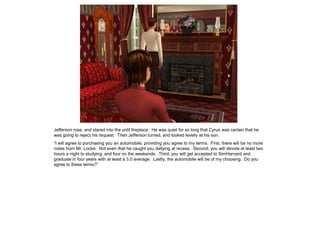 Jefferson rose, and stared into the unlit fireplace. He was quiet for so long that Cyrus was certain that he
was going to reject his request. Then Jefferson turned, and looked levelly at his son.
“I will agree to purchasing you an automobile, providing you agree to my terms. First, there will be no more
notes from Mr. Locke. Not even that he caught you dallying at recess. Second, you will devote at least two
hours a night to studying, and four on the weekends. Third, you will get accepted to SimHarvard and
graduate in four years with at least a 3.0 average. Lastly, the automobile will be of my choosing. Do you
agree to these terms?”
 