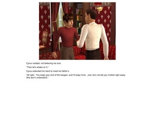Cyrus nodded, not believing his luck.
“Then let‟s shake on it.”
Cyrus extended his hand to meet his father‟s.
“All right. You keep your end of the bargain, and I‟ll keep mine. Just, let‟s not tell you mother right away.
She won‟t understand.”
 