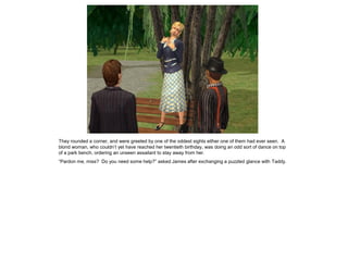 They rounded a corner, and were greeted by one of the oddest sights either one of them had ever seen. A
blond woman, who couldn‟t yet have reached her twentieth birthday, was doing an odd sort of dance on top
of a park bench, ordering an unseen assailant to stay away from her.
“Pardon me, miss? Do you need some help?” asked James after exchanging a puzzled glance with Taddy.
 