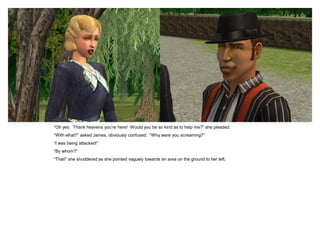 “Oh yes. Thank heavens you‟re here! Would you be so kind as to help me?” she pleaded.
“With what?” asked James, obviously confused. “Why were you screaming?”
“I was being attacked!”
“By whom?”
“That!” she shuddered as she pointed vaguely towards an area on the ground to her left.
 