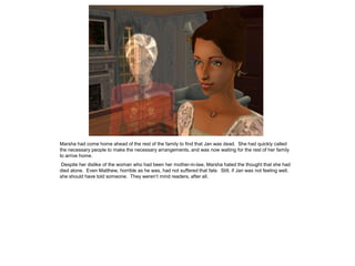Marsha had come home ahead of the rest of the family to find that Jan was dead. She had quickly called
the necessary people to make the necessary arrangements, and was now waiting for the rest of her family
to arrive home.
 Despite her dislike of the woman who had been her mother-in-law, Marsha hated the thought that she had
died alone. Even Matthew, horrible as he was, had not suffered that fate. Still, if Jan was not feeling well,
she should have told someone. They weren‟t mind readers, after all.
 