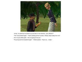 “Is this,” he asked as he picked it up and held it in her direction, “your attacker?”
“Yes!” she shrieked again. “It was crawling across my shoe. Please, keep it away from me!”
“Aw, it‟s just a little spider. He‟s not going to hurt you.”
The young woman shuddered again. “I detest spiders. They‟re so…crawly.”
 