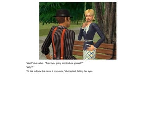 “Wait!” she called. “Aren‟t you going to introduce yourself?”
“Why?”
“I‟d like to know the name of my savior,” she replied, batting her eyes.
 