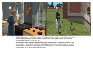 And then there were the Bradfords themselves. Though the family’s loss in the market was not as severe
as some of their friends and neighbors, it was still significant. Added to the loss they took when the
Simsfield Bank failed, and things were tight.
Marsha did her part by making sure the fall harvest was canned, pickled, or otherwise preserved to get
them through the winter. Cindy would have helped, but the smells from the kitchen made her morning
sickness worse. Instead, she used a portion of the money she’d put aside from her singing to purchase a
some chickens, so the family would have fresh eggs.
 