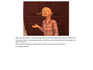 Nicky’s face grew serious. “But doctors help people, like the doctor helped Mama when the babies came.”
“Yes, they do. But it’s not all happiness, Nicky. Sometimes, even the best doctors can’t help people, and
they don’t make it.”
Nicky nodded. “But they have a better chance if they’ve got a good doctor to help them.”
“I can’t argue with that.”
 